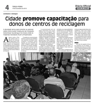 4

Diário Oficial
GUARUJÁ

terça-feira

19 de novembro de 2013

combate à dengue

Cidade promove capacitação para
donos de centros de reciclagem
A atividade serviu para orientar as pessoas
sobre como evitar criadouros do mosquito
transmissor da dengue nos locais onde os
materiais recicláveis ficam armazenados

A

guerra contra a Dengue ganhou mais reforços em Guarujá.
No último dia 6, a Prefeitura, por meio da Secretaria de
Saúde, realizou um treinamento
de orientação que reuniu 25 donos
de centros de reciclagem do Município. A capacitação aconteceu no
Sindicato dos Servidores Públicos
de Guarujá.

O trabalho de conscientização
orientou as pessoas que trabalham
com materiais reciclados como
combater o mosquito Aedes
Aegypti, em suas atividades de
rotina. O objetivo é aplicar ações
preventivas em pontos estratégicas, com maior numero de foco
do mosquito, para que não se
tornem criadouros do transmissor
da doença.

A conscientização tem um
papel importante para quem
trabalha com reciclagem. Para
o dono da Pantoja Reciclagem,
Humberto Miranda Pantoja, a atividade orienta os profissionais da
categoria e respalda as atividades
cotidianas. “Temos um papel importante para o Meio Ambiente.
Não queremos virar antagonistas
com atitudes prejudiciais à saúde
da população que ajudamos”.
Segundo a coordenadora de
Controle e Combate à Dengue,
Ana Lúcia Gama da Cruz, a capacitação instiga os donos de centros
de reciclagem a continuarem suas

atividades com responsabilidade e
transformá-los em multiplicadores da conscientização. “Assim,
ganhamos parceiros contra a
dengue, transformando o mundo
com as nossas atitudes”.
A fêmea do mosquito procura
água limpa e parada para depositar seus ovos em segurança. A
maior incidência do Aedes Aegypti
é em ambientes domésticos. “A
Dengue é uma questão social,
responsabilidade de todos, e o
nosso objetivo é fazer essa conscientização”.
Para conter a multiplicação do
inseto, é necessário checar todos

os focos de água parada dentro das
residências, como caixa d’água
aberta, pratos dos vasos de plantas, bandeja da geladeira, pneus,
calha, ralos e vaso sanitário aberto. A coordenadora ainda ressalta
a importância de checar os focos
de água parada em casa, pelo menos, uma vez por semana.

Serviço

Em caso de suspeita de focos
do mosquito ou de dengue, o
munícipe pode entrar em contato
com o Controle de Endemias pelo
telefone 3341-6569 ou e-mail:
dengue@guaruja.sp.gov.br.
Raimundo Nogueira

 