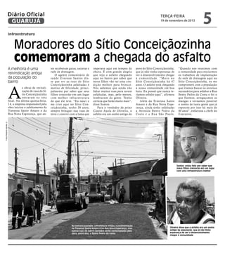 Diário Oficial
GUARUJÁ

terça-feira

19 de novembro de 2013

5

infraestrutura

Moradores do Sítio Conceiçãozinha
comemoram a chegada do asfalto
A melhoria é uma
reivindicação antiga
da população do
bairro

A

imperava aqui em tempos de
chuva. É com grande alegria
que vejo o asfalto chegando
aqui no bairro por saber que
meus filhos vão ter uma condição melhor para brincar.
Nós sabemos que ainda vão
faltar muitas ruas para serem
asfaltadas, mas, pelo menos,
lembraram da gente. Tenho
certeza que farão muito mais”,
disse Santos.
Para o vendedor de peixe
Cássio Ayala de Oliveira, o
asfalto era um sonho antigo do

povo do Sítio Conceiçãozinha,
que já não tinha esperança de
ver o desenvolvimento chegar
à c o mu n i d a d e. “ M o r o n o
Sítio Conceiçãozinha há 47
anos. O asfalto está chegando
à nossa comunidade em boa
hora. Eu pensei que nunca teríamos asfalto aqui”, afirmou
Oliveira.
Além da Travessa Santo
Amaro e da Rua Nova Esperança, ainda serão asfaltadas
a Avenida Bento Pedro da
Costa e a Rua São Paulo.

“Quando nos reunimos com
a comunidade para iniciarmos
os trabalhos de implantação
da rede de drenagem aqui no
Sítio Conceiçãozinha, eu me
comprometi com a população
que iríamos buscar os recursos
necessários para asfaltar a Rua
Bento Pedro da Costa e foi o
que fizemos, arregaçamos as
mangas e tornamos possível
o sonho de tanta gente que já
esperava por isso há mais de
40 anos”, enfatizou a chefe do
Executivo.

Fotos Roberto Sander Jr.

s obras de revitalização de ruas do Sítio Conceiçãozinha
entraram na reta
final. Na última quinta-feira,
14, a empresa responsável pela
obra iniciou o asfaltamento da
Travessa Santo Amaro e da
Rua Nova Esperança, que an-

tes receberam guias, sarjetas e
rede de drenagem.
O agente comunitário de
saúde Everson Santos disse que ver as r uas do Sítio
Conceiçãozinha asfaltadas é
motivo de felicidade, principalmente por saber que seus
filhos crescerão em um lugar
com melhor infraestr utura
do que ele teve. “Eu nasci e
me criei aqui no Sítio Conceiçãozinha, tenho 30 anos,
sempre brinquei nas ruas de
terra e convivi com a lama que

Santos: estou feliz por saber que
meus filhos crescerão em um lugar
com uma infraestrutura melhor

Na semana passada, a Prefeitura iniciou a pavimentação
na Travessa Santo Amaro e na Rua Nova Esperança, mas
outras ruas do bairro também serão contempladas pela
obra; entre elas, a Bento Pedro da Costa

Oliveira disse que o asfalto era um sonho
antigo da população, que já não tinha
esperança de ver o desenvolvimento
chegar à comunidade

 