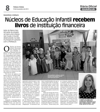8

Diário Oficial
GUARUJÁ

terça-feira

19 de novembro de 2013

incentivo à leitura

Núcleos de Educação Infantil recebem
livros de instituição financeira
Fotos Raimundo Nogueira

Ação do Banco Itaú
faz parte do projeto
Ler para uma criança,
isso muda o mundo
desenvolvido na rede
municipal em parceria
com a Prefeitura

O

Núcleo de Ensino
Infantil Municipal
José Antônio Ferranti (NEIM), localizado na Avenida Tancredo
Neves, nº 262, na Cachoeira,
foi contemplado pelo programa do Banco Itaú Ler para uma
criança, isso muda o mundo, no
último dia 13, com um acervo
de livros. O projeto que tem
parceria com a Prefeitura de
Guarujá, por meio da Secretaria de Educação, já está em
sua 4ª edição. O objetivo é
promover a educação, o lazer,
a cultura e a convivência familiar entre as crianças da rede
municipal de ensino.
Por meio da agência do
Banco Itaú da Avenida Adhemar de Barros, os alunos de
dois núcleos municipais de
ensino receberam um total de
100 livros com diversas histórias, para que possam cada vez
mais criar o hábito da leitura.
Além do José Antonio Ferranti, o Neim Celso Raimundo
Jerômino (Alameda das Violetas, nº 276 – Santo Antonio)
também recebeu a doação. A
intenção é possibilitar o desenvolvimento das emoções,
dos sentidos, aumentando a
dimensão do mundo para os
alunos.
Segunda a Coordenadora
Pedagógica dos NEIMs, Edna
da Silva Costa, por meio da
literatura, a criança tem uma

Para agradecer a doação, crianças
do Neim José Antônio Ferranti
encenaram peça teatral

aquisição positiva para o seu
desenvolvimento. “Você cria
a compreensão do mundo por
meio da literatura, e é preciso garantir esse direito para
criança, que terá seu desenvolvimento pleno e integral”,
disse Edna, ressaltando: “A
leitura é um meio de canalizar
a imaginação das crianças,
além de ampliar o conhecimento de mundo delas”.
Para a secretária municipal de Educação, a parceria
é importante porque permite
que os alunos deem asas à
imaginação. “A literatura é um

meio transformador em que a
criança pode tudo. É um grande presente para a nossa rede
municipal poder contar com
este projeto do Itaú, pois ele
faz com que os alunos possam
criar o seu próprio conceito de
mundo”.
Além da entrega dos livros,
a garotada apresentou uma
peça teatral baseada no livro
O Jardim de Cada Um, de Nye
Ribeiro. A diretora da unidade, Daniela Caparroz Cicconi,
comentou sobre o trabalho realizado pelo Núcleo no estímulo à leitura. “Nossa meta com

as crianças sempre foi essa,
e estamos muitos gratos com
essa doação de livros. Além
deste trabalho com a leitura, as
crianças fazem representações
dos livros, criando peças teatrais para apresentar a outros
alunos e pais”.
A gerente da agência Banco
Itaú, Eliana Araújo, contou
sobre a preocupação da instituição na realização deste
programa. “O intuito do projeto é dar para a criança uma
amplitude de conhecimento e
educação, estimulando desde
cedo a leitura neles”.

“O objetivo do projeto é dar
a criança uma amplitude de
conhecimento, estimulando desde
cedo o hábito da leitura” - Eliana
Araújo, gerente do Banco Itaú

 