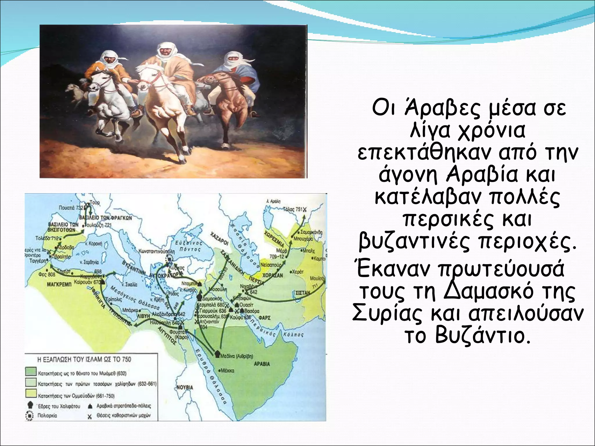 Οι Άραβες μέσα σε λίγα χρόνια επεκτάθηκαν από την άγονη Αραβία και κατέλαβαν πολλές περσικές και βυζαντινές περιοχές. Έκαναν πρωτεύουσά τους τη Δαμασκό της Συρίας και απειλούσαν το Βυζάντιο. 