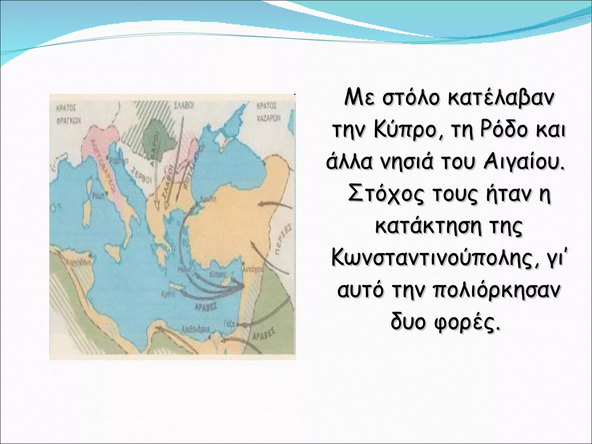 Με στόλο κατέλαβαν την Κύπρο, τη Ρόδο και άλλα νησιά του Αιγαίου.  Στόχος τους ήταν η κατάκτηση της Κωνσταντινούπολης, γι’ αυτό την πολιόρκησαν δυο φορές.  