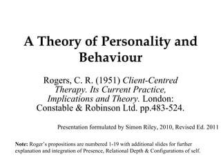 A Theory of Personality and Behaviour Rogers, C. R. (1951)  Client-Centred Therapy. Its Current Practice, Implications and Theory.  London: Constable & Robinson Ltd. pp.483-524. Note:  Roger’s propositions are numbered 1-19 with additional slides for further explanation and integration of Presence, Relational Depth & Configurations of self. Presentation formulated by Simon Riley, 2010, Revised Ed. 2011 
