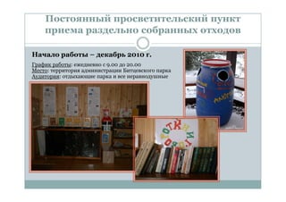 Постоянный просветительский пункт
    приема раздельно собранных отходов

Начало работы – декабрь 2010 г.
График работы: ежедневно с 9.00 до 20.00
Место: территория администрации Битцевского парка
Аудитория: отдыхающие парка и все неравнодушные
 