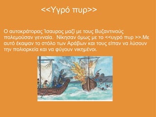                   <<Υγρό πυρ>> Ο αυτοκράτορας Ίσαυρος μαζί με τους Βυζαντινούς πολεμούσαν γενναία.  Νίκησαν όμως με το <<υγρό πυρ >>.Με αυτό έκαψαν το στόλο των Αράβων και τους είπαν να λύσουν την πολιορκεία και να φύγουν νικημένοι. 