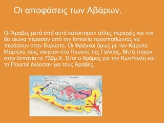      Οι αποφάσεις των Αβάρων. Οι Άραβες μετά από αυτό κατέκτησαν άλλες περιοχές και τον 8ο αιώνα πέρασαν από την Ισπανία προσπαθώντας να περάσουν στην Ευρώπη. Οι Φράγκοι όμως με τον Κάρολο Μαρτέλο τους νίκησαν στο Πουατιέ της Γαλλίας. Μετά πήγαν στην Ισπανία το 732μ.Χ. Έτσι ο δρόμος για την Κων/πολη και το Πουετιέ έκλεισαν για τους Άραβες. 