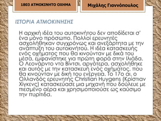 ΙΣΤΟΡΙΑ ΑΤΜΟΚΙΝΗΣΗΣ Η αρχική ιδέα του αυτοκινήτου δεν αποδίδεται σ' ένα μόνο πρόσωπο. Πολλοί ερευνητές ασχολήθηκαν συγχρόνως και ανεξάρτητα με την ανάπτυξη του αυτοκινήτου. Η ιδέα κατασκευής ενός οχήματος που θα κινούνταν με δικά του μέσα, εμφανίστηκε για πρώτη φορά στην Ιλιάδα. Ο Λεονάρντο ντα Βίντσι, αργότερα, ασχολήθηκε και αυτός με την κατασκευή ενός οχήματος, που θα κινούνταν με δική του ενέργεια. Το 17ο αι. ο Ολλανδός ερευνητής Christian Ηuygens (Κρίστιαν Χίγκενς) κατασκεύασε μια μηχανή που δούλευε με πιεσμένο αέρα και χρησιμοποιούσε ως καύσιμο την πυρίτιδα.  1803 ΑΤΜΟΚΙΝΗΤΟ ΟΧΗΜΑ Μιχάλης Γιαννόπουλος 