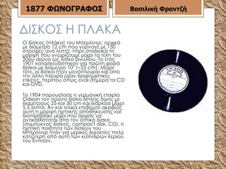 ΔΙΣΚΟΣ Η ΠΛΑΚΑ Ο δίσκος (πλάκα) του Μπερλίνερ, αρχικά με διάμετρο 12 cm που γύρναγε με 150 στροφές ανά λεπτό, πήρε σταδιακά τη μορφή που γνωρίζουμε μέχρι τα τέλη του 20ου αιώνα ως δίσκο βινυλίου. Το έτος 1901 κατασκευάστηκαν για πρώτη φορά δίσκοι με διάμετρο 10" (~25 cm). Μέχρι τότε, οι δίσκοι ήταν μονόπλευροι και από την άλλη πλευρά είχαν διαφημιστικές ετικέτες, περίπου όπως είναι σήμερα τα CD και DVD.  To 1904 παρουσίασε η γερμανική εταιρία Odeon τον πρώτο δίσκο διπλής όψης με διαμέτρους 25 και 30 cm και διάρκεια μέχρι 5,5 λεπτά. Αν και τελικά επεβίωσε ακριβώς αυτή η μορφή ηχητικής αποθήκευσης και διατηρήθηκε μέχρι που άρχισε να αντικαθίσταται από τον οπτικό δίσκο (σύμπυκνος δίσκος, compact disk, CD), η ηχητική ποιότητα των δίσκων του Μπερλίνερ ήταν για μερικές δεκαετίες πολύ κατώτερη από αυτή των κυλίνδρων κεριού του Έντισον. Βασιλική Φραντζή 1877   ΦΩΝΟΓΡΑΦΟΣ 