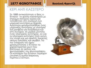 ΚΕΡΙ ΑΝΤΙ ΚΑΣΣΙΤΕΡΟ Το 1888 αντικατέστησε ο ίδιος ο Έντισον  το φύλλο κασσιτέρου με στρώμα σκληρού κεριού και τοποθέτησε στη συσκευή ένα μηχανικό κινητήρα με βαρύδι. Αργότερα χρησιμοποιήθηκε ένας μηχανικός κινητήρας με ελατήριο και μανιβέλα για κούρδισμα και στη συνέχεια, σε μερικά μοντέλα, ένας ηλεκτρικός κινητήρας, αν και οι ηλεκτρικοί κινητήρες ήταν εκείνη την εποχή και για αρκετές δεκαετίες ακόμα ογκώδεις και ακριβοί. Για την ενίσχυση του ήχου χρησιμοποίησε ο Έντισον το χαρακτηριστικό χωνί που βλέπουμε σε εικόνες και φωτογραφίες του φωνογράφου. Οι κύλινδροι του Έντισον περιείχαν μουσική ή ομιλία διάρκειας περίπου 2 λεπτών. Βασιλική Φραντζή 1877   ΦΩΝΟΓΡΑΦΟΣ 