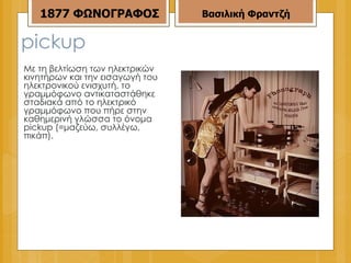 pickup Με τη βελτίωση των ηλεκτρικών κινητήρων και την εισαγωγή του ηλεκτρονικού ενισχυτή, το γραμμόφωνο αντικαταστάθηκε σταδιακά από το ηλεκτρικό γραμμόφωνο που πήρε στην καθημερινή γλώσσα το όνομα pickup (=μαζεύω, συλλέγω, πικάπ). 1877   ΦΩΝΟΓΡΑΦΟΣ Βασιλική Φραντζή 