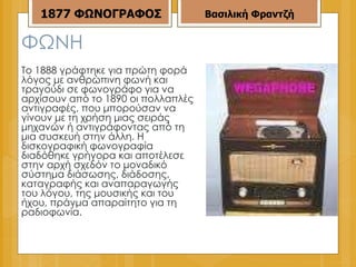 ΦΩΝΗ Το 1888 γράφτηκε για πρώτη φορά λόγος με ανθρώπινη φωνή και τραγούδι σε φωνογράφο για να αρχίσουν από το 1890 οι πολλαπλές αντιγραφές, που μπορούσαν να γίνουν με τη χρήση μιας σειράς μηχανών ή αντιγράφοντας από τη μια συσκευή στην άλλη. Η δισκογραφική φωνογραφία διαδόθηκε γρήγορα και αποτέλεσε στην αρχή σχεδόν το μοναδικό σύστημα διάσωσης, διάδοσης, καταγραφής και αναπαραγωγής του λόγου, της μουσικής και του ήχου, πράγμα απαραίτητο για τη ραδιοφωνία. Βασιλική Φραντζή 1877   ΦΩΝΟΓΡΑΦΟΣ 