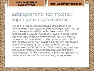 Διάφοροι τύποι των πρώτων λαμπτήρων πυρακτώσεως Ήδη από το έτος 1844 είχε ηλεκτροφωτιστεί η Place de la Concorde στο Παρίσι με χρήση βολταϊκού τόξου, λύση που είχε σημαντικά τεχνικά προβλήματα. Στη δεκαετία του 1860 προσπάθησε ο 'Αγγλος τεχνικός Josef Swan να κατασκευάσει λάμπες με νήμα άνθρακα, αλλά η επιτυχία είχε μικτή διάρκεια, αφού μετά από μερικά λεπτά το νήμα καταστρεφόταν. Μετά από ένα διάλειμμα 18 ετών, άρχισε ο ίδιος το 1878 πάλι δοκιμές, αξιοποιώντας όμως την αντλία υψηλού κενού που είχε εντωμεταύ εφευρεθεί. Πράγματι, η διάρκεια ζωής της λυχνίας με κενό αέρα είχε πολύ μεγαλύτερη διάρκεια ζωής από ότι είχε προηγουμένως. Το 1879 παρουσίασε ο Swan την εφέυρεσή του στη δημοσιότητα, αλλά διαπίστωσε ότι είχε αργήσει λίγο ....   187 8  ΛΑΜΠΤΗΡΑΣ ΠΥΡΑΚΤΩΣΕΩΣ Βασ. Χαραλαμπόπουλος 