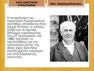 Η ανακάλυψη του λαμπτήρα πυρακτώσεων συνήθως αποδίδεται στον Τόμας Έντισον, ο οποίος έλαβε και το σχετικό δίπλωμα ευρεσιτεχνίας στις 27 Ιανουαρίου του 1880. Ωστόσο, οι προσπάθειες για την υλοποίηση αυτής της ιδέας είχαν ξεκινήσει πολλά χρόνια νωρίτερα και από διάφορους ερευνητές.  187 8  ΛΑΜΠΤΗΡΑΣ ΠΥΡΑΚΤΩΣΕΩΣ Βασ. Χαραλαμπόπουλος 