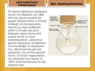 Τα πρώτα αξιόλογα πειράματα έγιναν στη δεκαετία του 1860 από τον άγγλο φυσικό και χημικό Τζόζεφ Σουάν, ο οποίος επεδίωξε να κατασκευάσει λάμπες με νήμα άνθρακα, αλλά η επιτυχία είχε μικτή διάρκεια, αφού έπειτα από μερικά λεπτά το νήμα καταστρεφόταν. Δεκαοκτώ χρόνια αργότερα, αποφάσισε να επαναλάβει τα πειράματά του, αξιοποιώντας μία νέα εφεύρεση, την αντλία υψηλού κενού. Ο Σουάν παρουσίασε την ηλεκτρική του λάμπα το 1879, αλλά διαπίστωσε ότι είχε αργήσει λίγο  187 8  ΛΑΜΠΤΗΡΑΣ ΠΥΡΑΚΤΩΣΕΩΣ Βασ. Χαραλαμπόπουλος 