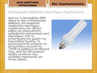 Απαγόρευση διάθεσης λαμπτήρων πυράκτωσης Από την 1η Σεπτεμβρίου 2009 τίθεται σε ισχύ η απαγόρευση διάθεσης των διαφανών συμβατικών λαμπτήρων πυράκτωσης των 100 βατ, καθώς και οποιωνδήποτε ημιδιαφανών (γαλακτερών-ματ) λαμπτήρων, από τα καταστήματα των χωρών της Ευρωπαϊκής Ένωσης. Τα καταστήματα θα μπορούν να ξεπουλήσουν και μετά την 1/9/09 τα διαθέσιμα αποθέματά τους, αλλά δεν θα μπορούν εφεξής να κάνουν νέες χονδρικές παραγγελίες για τέτοιες λάμπες. 187 8  ΛΑΜΠΤΗΡΑΣ ΠΥΡΑΚΤΩΣΕΩΣ Βασ. Χαραλαμπόπουλος 