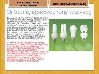 Οι λάμπες εξοικονόμησης ενέργειας Σύμφωνα με την ελληνική Greenpeace, οι λάμπες πυράκτωσης βασίζονται σε τεχνολογία του 19ου αιώνα, που ελάχιστα έχει βελτιωθεί μέχρι σήμερα και αποτελούν ίσως το πιο χαρακτηριστικό παράδειγμα σπάταλου ενεργειακά προϊόντος, καθώς από την ενέργεια που καταναλώνουν, το 90% γίνεται θερμότητα αντί για φως. Μία μόνο λάμπα πυράκτωσης προκαλεί την έκλυση στην ατμόσφαιρα 150 κιλών διοξειδίου του άνθρακα το χρόνο. Αντίθετα,  οι λάμπες εξοικονόμησης ενέργειας καταναλώνουν τέσσερις έως πέντε φορές λιγότερη ενέργεια, μειώνοντας σημαντικά τις εκπομπές διοξειδίου του άνθρακα στην ατμόσφαιρα (30 κιλά το χρόνο περίπου ανά λάμπα). Επιπλέον, σύμφωνα με την περιβαλλοντική οργάνωση, εκτιμάται ότι μειώνουν το κόστος ηλεκτρικού ρεύματος κατά 12 ευρώ περίπου το χρόνο ανά λάμπα. 187 8  ΛΑΜΠΤΗΡΑΣ ΠΥΡΑΚΤΩΣΕΩΣ Βασ. Χαραλαμπόπουλος 