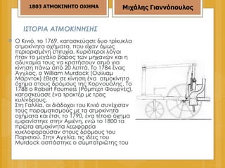 ΙΣΤΟΡΙΑ ΑΤΜΟΚΙΝΗΣΗΣ Ο Κινιό, το 1769, κατασκεύασε δυο τρίκυκλα ατμοκίνητα οχήματα, που είχαν όμως περιορισμένη επιτυχία. Κυριότεροι λόγοι ήταν το μεγάλο βάρος των μηχανών και η αδυναμία τους να κρατήσουν ατμό για κίνηση πάνω από 20 λεπτά. Το 1784 ένας Άγγλος, ο William Μurdοck (Ουίλιαμ Μάρντοκ) έθεσε σε κίνηση ένα  ατμοκίνητο όχημα στους δρόμους της Κορνουάλης. Το 1788 ο Rοbert Fοurness (Ρόμπερτ Φουρνές), κατασκεύασε ένα τρακτέρ με τρεις κυλίνδρους. Στη Γαλλία, οι διάδοχοι του Κινιό συνέχισαν τους πειραματισμούς με τα ατμοκίνητα οχήματα και έτσι, το 1790, ένα τέτοιο όχημα εμφανίστηκε στην Αμιένη, ενώ το 1800 τα πρώτα ατμοκίνητα λεωφορεία κυκλοφορούσαν στους δρόμους του Παρισιού. Στην Αγγλία, τις ιδέες του Μurdοck ασπάστηκε ο συμπατριώτης του  1803 ΑΤΜΟΚΙΝΗΤΟ ΟΧΗΜΑ Μιχάλης Γιαννόπουλος 