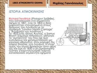 ΙΣΤΟΡΙΑ ΑΤΜΟΚΙΝΗΣΗΣ Richard Τreνithick  (Ρίτσαρντ Τρέβιθικ), που κατασκεύασε ένα ατμοκίνητο όχημα το 1801, ενώ το 1803 ο ίδιος εμφανίστηκε επανειλημμένα στους δρόμους του Λονδίνου με το περίφημο "Lοndοn S t eam Carriage" ( "Ατμάμαξα του Λονδίνου"). Το 1823 ένας άλλος Άγγλος, ο Samuel Βrοwn (Σάμουελ Μπράουν), οδήγησε το "αυτοκίνητό" του που είχε δυο κυλίνδρους και χρησιμοποιούσε ως καύσιμο υδρογόνο, στην κορυφή του λόφου Shοοter, στο Λονδίνο. Η εποχή όμως του ατμού βρισκόταν στην ακμή της και έτσι το 1830 ο Sir Gοrdswοrthy Gurney (Γκόρντσγουόρθι Γκάρνεϊ) κατασκεύασε ατμοκίνητα οχήματα  1803 ΑΤΜΟΚΙΝΗΤΟ ΟΧΗΜΑ Μιχάλης Γιαννόπουλος 