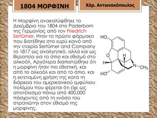 Η Μορφίνη ανακαλύφθηκε το Δεκέμβριο του 1804 στο Paderborn της Γερμανίας από τον  Friedrich Sertürner . Ηταν το πρώτο φάρμακο που διατέθηκε στο ευρύ κοινό από την εταιρία Sertürner and Company το 1817 ως αναλγητικό, αλλά και ως θεραπεία για το όπιο και εθισμό στο αλκοόλ. Αργότερα διαπιστώθηκε ότι η μορφίνη ήταν πιο εθιστική, και από το αλκοόλ και από το όπιο, και η εκτεταμένη χρήση της κατά τη διάρκεια του αμερικανικού εμφύλιου πολέμου που φέρεται ότι είχε ως αποτέλεσμα πάνω από 400.000 πάσχοντες από τη «νόσο του στρατιώτη» στον εθισμό της μορφίνης.  1804 ΜΟΡΦΙΝΗ Χάρ. Αντωνακόπουλος 
