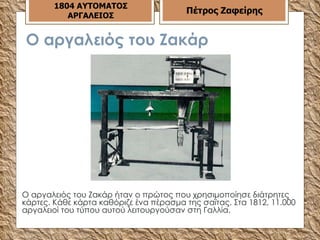 Ο αργαλειός του Ζακάρ Ο αργαλειός του Ζακάρ ήταν ο πρώτος που χρησιμοποίησε διάτρητες κάρτες. Κάθε κάρτα καθόριζε ένα πέρασμα της σαϊτας. Στα 1812, 11.000 αργαλειοί του τύπου αυτού λειτουργούσαν στη Γαλλία.  1804 ΑΥΤΟΜΑΤΟΣ ΑΡΓΑΛΕΙΟΣ Πέτρος Ζαφείρης 