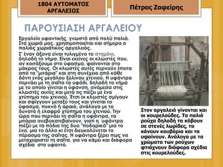 ΠΑΡΟΥΣΙΑΣΗ ΑΡΓΑΛΕΙΟΥ Eργαλείο υφαντικής, γνωστό από πολύ παλιά. Στα χωριά μας, χρησιμοποιείται και σήμερα ο παλιός χωριάτικος αργαλειός.  Σ' έναν άξονα είναι τυλιγμένο το  στημόνι , δηλαδή το νήμα. Είναι εκείνες οι κλωστές που, αν κοιτάξουμε στο ύφασμα, φαίνονται στο μάκρος τους. Οι κλωστές αυτές περνούν έπειτα από τα "μιτάρια" και στη συνέχεια από κάθε δόντι ενός μεγάλου ξύλινου χτενιού. Η υφάντρα περνάει με τη σαΐτα το υφάδι, δηλαδή το νήμα με το οποίο γίνεται η ύφανση, ανάμεσα στις κλωστές αυτές και μετά τις πιέζει με ένα χτύπημα του χτενιού. Έτσι οι κλωστές σμίγουν και σφίγγουν μεταξύ τους και γίνεται το ύφασμα, πυκνό ή αραιό, ανάλογα με το δυνατό ή ελαφρό χτύπημα του χτενιού. Την ώρα που περνάει τη σαΐτα η υφάντρα, τα μιτάρια ανεβοκατεβαίνουν, γιατί η  υφάντρα πιέζει με τα πόδια της δυο "ποδαρικά" μια το ένα, μια το άλλο κι έτσι διευκολύνεται το πέρασμα της σαΐτας. Η υφάντρα ξέρει πως να μεταχειριστεί τη σαΐτα, για να κάμει και διάφορα σχέδια  στο υφαντό.  Στον αργαλειό γίνονται και οι κουρελούδες. Τα παλιά ρούχα δηλαδή τα κόβουν σε στενές λωρίδες, τα κάνουν κουβάρια και τα υφαίνουν. Ανάλογα με τα χρώματα των ρούχων φτιάχνουν διάφορα σχέδια στις κουρελούδες.   1804 ΑΥΤΟΜΑΤΟΣ ΑΡΓΑΛΕΙΟΣ Πέτρος Ζαφείρης 