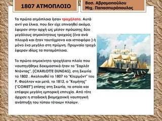 Τα πρώτα ατμόπλοια ήσαν  τροχήλατα . Αυτά αντί για έλικα, που δεν είχε επινοηθεί ακόμα, έφεραν στην αρχή ως μέσον πρόωσης δύο μεγάλους ατμοκίνητους τροχούς (ένα ανά πλευρά και ήταν ταυτόχρονα και ιστιοφόρο ) ή μόνο ένα μεγάλο στη πρύμνη. Πρυμναίο τροχό έφεραν ιδίως τα ποταμόπλοια. Το πρώτο ατμοκίνητο τροχήλατο πλοίο που ναυπηγήθηκε δοκιμαστικά ήταν το "Σαρλότ Ντάντας", (CHARLOTTE DUNDAS), στη Σκωτία το 1802 . Ακολουθεί το 1807 το "Κλερμόντ" του Ρ. Φούλτον και μετά, το 1812, ο "Κομήτης" ("COMET") επίσης στη Σκωτία, το οποίο και επέφερε μεγάλη εμπορική επιτυχία. Από τότε άρχισε η σταδιακή βιομηχανική ναυπηγική ανάπτυξη του τύπου τέτοιων πλοίων. 1807 ΑΤΜΟΠΛΟΙΟ Βασ. Αβραμοπούλου Μιχ. Παπασπυρόπουλος 