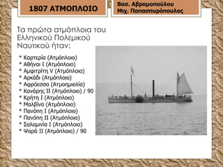 Τα πρώτα ατμόπλοια του Ελληνικού Πολεμικού Ναυτικού ήταν:  * Καρτερία (Ατμόπλοιο) * Αθήναι Ι (Ατμόπλοιο) * Αμφιτρίτη V (Ατμόπλοιο) * Αρκάδι (Ατμόπλοιο) * Αφρόεσσα (Ατμοημιολία) * Κανάρης ΙΙ (Ατμόπλοιο) / 90 * Κρήτη Ι (Ατμόπλοιο) * Μαλβίνα (Ατμόπλοιο) * Πανόπη Ι (Ατμόπλοιο) * Πανόπη ΙI (Ατμόπλοιο) * Σαλαμινία Ι (Ατμόπλοιο) * Ψαρά ΙΙ (Ατμόπλοιο) / 90 1807 ΑΤΜΟΠΛΟΙΟ Βασ. Αβραμοπούλου Μιχ. Παπασπυρόπουλος 