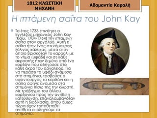 Η ιπτάμενη σαΐτα του  John Kay  Το έτος 1733 επινόησε ο Εγγλέζος μηχανικός John Kay (Καίυ, 1704-1764) την  ιπτάμενη σαΐτα  στον αργαλειό. Αυτή η σαΐτα ήταν ένας στενόμακρος ξύλινος κάλυκας, μέσα στον οποίο βρισκόταν το καρούλι με το νήμα (υφάδι) και σε κάθε ακροατής ήταν δεμένο από ένα κορδόνι που οδηγούσε στο κάθε άκρο του αργαλειού. Για να περάσει το υφάδι ανάμεσα στα στημόνια, τραβούσε ο υφαντουργός το κορδόνι και η σαΐτα άφηνε ανάμεσα στα στημόνια πίσω της την κλωστή. Με τράβηγμα του άλλου κορδονιού προς την αντίθετη κατεύθυνση, επαναλαμβανόταν αυτή η διαδικασία, όπου όμως τώρα είχαν τοποθετηθεί αντίθετα οι οδηγούμε τα στημόνια. Αδαμαντία Καραλή 1812 ΚΛΩΣΤΙΚΗ ΜΗΧΑΝΗ 
