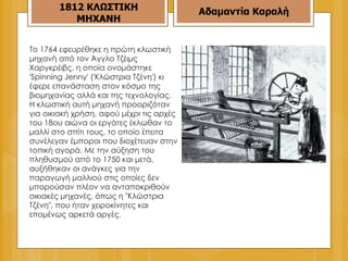 To 1764 εφευρέθηκε η πρώτη κλωστική μηχανή από τον Άγγλο Τζέιμς Χαργκρέιβς, η οποία ονομάστηκε 'Spinning Jenny' ('Κλώστρια Τζένη') κι έφερε επανάσταση στον κόσμο της βιομηχανίας αλλά και της τεχνολογίας. Η κλωστική αυτή μηχανή προοριζόταν για οικιακή χρήση, αφού μέχρι τις αρχές του 18ου αιώνα οι εργάτες έκλωθαν το μαλλί στο σπίτι τους, το οποίο έπειτα συνέλεγαν έμποροι που διοχέτευαν στην τοπική αγορά. Με την αύξηση του πληθυσμού από το 1750 και μετά, αυξήθηκαν οι ανάγκες για την παραγωγή μαλλιού στις οποίες δεν μπορούσαν πλέον να ανταποκριθούν οικιακές μηχανές, όπως η "Κλώστρια Τζένη", που ήταν χειροκίνητες και επομένως αρκετά αργές.  Αδαμαντία Καραλή 1812 ΚΛΩΣΤΙΚΗ ΜΗΧΑΝΗ 