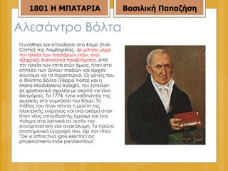 Αλεσάντρο Βόλτα  Γεννήθηκε και σπούδασε στο Κόμο (Ιταλ. Como) της Λομβαρδίας.  Δε μίλησε μέχρι την ηλικία των τεσσάρων ετών, ενώ εξέφραζε διανοητικά προβλήματα . Από την ηλικία των επτά ετών όμως, ήταν στο επίπεδο των άλλων παιδιών και άρχισε σύντομα να τα προσπερνά. Οι γονείς του, ο Φίλιππο Βόλτα (Filippo Volta) και η Maria Maddalena Inzaghi, τον έστειλαν σε χριστιανικό σχολείο με σκοπό να γίνει δικηγόρος. Το 1774, έγινε καθηγητής της φυσικής στο γυμνάσιο του Κόμο. Το πάθος του ήταν πάντα η μελέτη της ηλεκτρικής ενέργειας και ενώ ακόμα όταν ήταν νέος σπουδαστής έγραψε και ένα ποίημα στα λατινικά σε αυτήν την συναρπαστική νέα ανακάλυψη. Το πρώτο επιστημονικό έγγραφό του, είχε τον τίτλο "De vi attractiva ignis electrici ac phaenomenis inde pendentibus". 1801 Η ΜΠΑΤΑΡΙΑ Βασιλική Παπαζήση 
