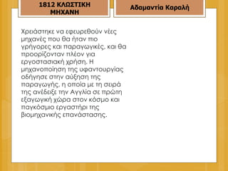 Χρειάστηκε να εφευρεθούν νέες μηχανές που θα ήταν πιο γρήγορες και παραγωγικές, και θα προορίζονταν πλέον για εργοστασιακή χρήση. Η μηχανοποίηση της υφαντουργίας οδήγησε στην αύξηση της παραγωγής, η οποία με τη σειρά της ανέδειξε την Αγγλία σε πρώτη εξαγωγική χώρα στον κόσμο και παγκόσμιο εργαστήρι της βιομηχανικής επανάστασης. 1812 ΚΛΩΣΤΙΚΗ ΜΗΧΑΝΗ Αδαμαντία Καραλή 