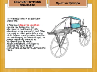 1817: Εφευρέθηκε η οδηγούμενη Draisienne.  Ο Γερμανός  Βαρώνος von Drais  εφηύρε την Draisienne, ένα οδηγούμενο ποδήλατο. Σχεδόν ολόκληρο, ήταν φτιαγμένο από ξύλο, και χωρίς πετάλια, ο αναβάτης του έδεινε ώθηση σπρώχνοντας τα πόδια του στο έδαφος. Εκείνο τον καιρό, το ρεκόρ ταχύτητας για αυτό το ποδήλατο ήταν 15 km/h. Χρησιμοποιήθηκε λίγο μέχρι τη δεκαετία του 1830. Το 1842, εξοπλίστηκε με συμπαγή λάστιχα από γόμα.  1817 ΟΔΗΓΟΥΜΕΝΟ ΠΟΔΗΛΑΤΟ Χριστίνα Ιβάνοβα 