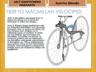 1839  ΤΟ  MACMILLAN VELOCIPED 1839: Το MacMillan velocipede ήταν το πρώτο του είδους του το οποίο δεν απαιτούσε τα πόδια στο έδαφος.  Αυτό το δίτροχο όχημα σχεδιάστηκε από τον Kirkpatrick MacMillan, έναν Σκωτσέζο ξυλουργό. Ήταν το πρώτο του είδους του που επέτρεπε στον αναβάτη να το καβαλήσει χωρίς να αγγίζουν τα πόδια του στο έδαφος. Στην γεννέτηρα του MacMillan, το Coathill, στη Σκωτία, τα εκατοστά γενέθλια από την δημιουργία του MacMillan velocipede γιορτάστηκαν το Σεπτέμβριο του 1946 με καθυστέρηση οχτώ χρόνων λόγω του 2ου Παγκοσμίου πολέμου, αλλά πρόσφατα η πραγματική ύπαρξη αυτού του ποδηλάτου τέθηκε υπό αμφιβολλία 1817 ΟΔΗΓΟΥΜΕΝΟ ΠΟΔΗΛΑΤΟ Χριστίνα Ιβάνοβα 