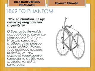 1869  ΤΟ  PHANTOM 1869: Το Phantom, με την κανονική οδήγησή του, εμφανίζεται.  Ο Βρεττανός Reynolds παρουσίασε το κανονικά-οδηγούμενο Phantom. Ήταν μία κατασκευή σταθμός με το ελαφρύ του μεταλλικό πλαίσιο, τους πρώτους τροχούς με διπλές ακτίνες, συμπαγή γομολάστιχα καρφωμένα σε ξύλινους τροχούς, και άλλες καινοτομίες.  1817 ΟΔΗΓΟΥΜΕΝΟ ΠΟΔΗΛΑΤΟ Χριστίνα Ιβάνοβα 