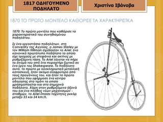 1870  ΤΟ ΠΡΩΤΟ ΜΟ NT ΕΛΟ ΚΑΘΟΡΙΣΕ ΤΑ ΧΑΡΑΚΤΗΡΙΣΤΚΑ  1870: Το πρώτο μοντέλο που καθόρισε τα χαρακτηριστικά του συνηθισμένου ποδηλάτου.  Σε ένα εργοστάσιο ποδηλάτων, στη Conventry της Αγγλίας, ο James Starley με τον William Hillman σχεδίασαν το Ariel, ένα κανονικό πρωτότυπο ποδήλατο το οποίο είχε τροχούς με στεφάνια και ακτίνες με ρυθμιζόμενη τάση. Το Ariel λέγεται να πήρε το όνομά του από ένα πειραχτήρι ξωτικό σε ένα έργο του Shakespeare. Το ποδήλατο αυτό, το πρώτο με ολοκληρωτικά μεταλλική κατασκευή, ήταν ακόμα ελαφρύτερο από τους προγόνους του, και ήταν το πρώτο μοντέλο που εφήρμοσε ένα κέντρο οδηγησης στο τιμόνι το οποίο χρησιμοποιείται και στα σημερινά ποδήλατα. Χάρη στον ρυθμιζόμενο άξονά του και ένα πλήθος νέων μηχανισμών - σταθμών, το Ariel έπιασε ταχύτητες ρεκόρ μεταξύ 23 και 24 km/h.  1817 ΟΔΗΓΟΥΜΕΝΟ ΠΟΔΗΛΑΤΟ Χριστίνα Ιβάνοβα 
