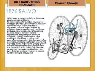 1876  SALVO 1876: Salvo, η εμφάνιση ένός ποδηλάτου εύκολου προς ανάβαση.  Το πρώτο τρίκυκλο σ μαζική παραγωγή παρήχθη από τον Coventry Lever, και ήταν εφοδιασμένο με μοχλό ταχυτήτων φτιαγμένο από τον James Starley. Το τρίτροχο Salvo φτιαγμένο από τον Starley, εισήγαγε καινοτομίες όπως ελαφρύτερο πλαίσιο, τροχοί ακτινών, και ένα τεχνολογικά προχωρημένο σύστημα αλυσίδας. Επίσης έδινε έμφαση στην απόδοση. Ειδικότερα, η χρήση ενός γραναζιού ισορροπίας, ή διπλού γραναζιού οδήγησης, επέτρεπε ομαλότερη κίνηση στις στροφές, αφού ο εξωτερικό τροχός ήταν σε θέση να περιστρέφεται πιο γρήγορα από τον εσωτερικό. Ήταν επίσης εφοδιασμένο με φως για νυχτερινες μετακινήσεις, και έγινε διάσημο γιατί ήταν πιο άνετο και πιο προσιτό από μία αλογάμαξα.  1817 ΟΔΗΓΟΥΜΕΝΟ ΠΟΔΗΛΑΤΟ Χριστίνα Ιβάνοβα 