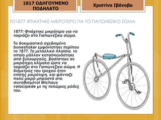 ΤΟ 1877  ΦΤΙΑΧΤΗΚΕ ΜΙΚΡΟΤΕΡΟ ΓΙΑ ΤΟ ΓΙΑΠΩΝΕΖΙΚΟ ΣΩΜΑ 1877: Φτιάχτηκε μικρότερο για να ταιριάζει στο Γιαπωνέζικο σώμα.  Το δοκιμαστικά σχεδιαμένο boneshaker εμφανίστηκε περίπου το 1877. Το μεταλλικό πλαίσιο, το οποίο μάλλον κατασκευάστηκε από ξυλουργούς, βασίστηκε σε μικρότερη κλίμακα ώστε να ταιριάζει στο Γιαπωνέζικο σώμα. Η διάμετρος του τροχού ήταν επίσης μικρότερη, και φάνταζε πολύ μικρό μπροστά στο συνηθισμένοl Michaux velocipede με τις πελώριες ρόδες του.  1817 ΟΔΗΓΟΥΜΕΝΟ ΠΟΔΗΛΑΤΟ Χριστίνα Ιβάνοβα 
