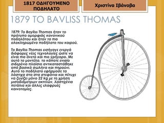 1879  ΤΟ  BAVLISS THOMAS 1879: Το Bayliss Thomas ήταν το πρότυπο ομορφιάς κανονικού ποδηλάτου και ήταν το πιο ολοκληρωμένο ποδήλατο του καιρού.  Το Bayliss Thomas εισήγαγε ενεργά διάφορες νέες τεχνολογίες ώστε να είναι πιο άνετο και πιο γρήγορο. Με αυτό το μοντέλο, το κάποτε ενιαίο σιδερένιο πλαίσιο αντικαταστάθηκε από βασικό σωλήνα και πηρούνι. Αυτό το ποδήλατο εφήρμοσε τα λάστιχα στα στα στεφάνια και πέτυχε να ζυγίζει μόνο 22 kg με τη χρήση μισοδιάμετρων ακτινών, λαστιχένια πετάλια και άλλες ελαφρυές καινοτομίες.  1817 ΟΔΗΓΟΥΜΕΝΟ ΠΟΔΗΛΑΤΟ Χριστίνα Ιβάνοβα 