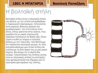 Η βολταϊκή στήλη Βολταϊκή στήλη είναι η ηλεκτρική στήλη του Βόλτα, με την οποία κατορθώθηκε η παραγωγή ηλεκτρισμού. Αποτελείται από μικρούς δίσκους χαλκού και ψευδαργύρου  τον ένα επάνω στον άλλο, όπως φαίνεται στην εικόνα, που χωρίζονται με μικρό στρογγυλό ύφασμα ποτισμένο σε θειικό οξύ. Όταν τώρα ενωθεί με σύρμα ο πρώτος δίσκος με τον τελευταίο, τότε βλέπουμε ότι παράγεται ηλεκτρικό ρεύμα. Αν δηλ. κατασκευάσουμε μια τέτοια στήλη και ενώσουμε τα δύο άκρα της με μια μικρή λάμπα, θα δούμε ότι η λάμπα θα ανάψει. Τελειοποίηση της στήλης αυτής είναι οι ηλεκτρικές στήλες ή μπαταρίες, που χρησιμοποιούνται σήμερα για τα ηλεκτρικά φαναράκια της τσέπης. 1801 Η ΜΠΑΤΑΡΙΑ Βασιλική Παπαζήση 