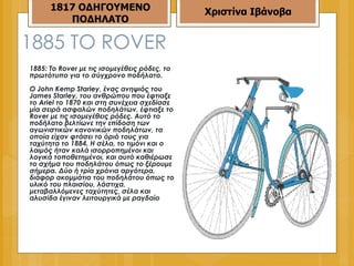 1885  ΤΟ  ROVER 1885: Το Rover με τις ισομεγέθεις ρόδες, το πρωτότυπο για το σύγχρονο ποδήλατο.  Ο John Kemp Starley, ένας ανηψιός του James Starley, του ανθρώπου που έφτιαξε το Ariel το 1870 και στη συνέχεια σχεδίασε μία σειρά ασφαλών ποδηλάτων, έφτιαξε το Rover με τις ισομεγέθεις ρόδες. Αυτό το ποδήλατο βελτίωνε την επίδοση των αγωνιστικών κανονικών ποδηλάτων, τα οποία είχαν φτάσει το όριό τους για ταχύτητα το 1884. Η σέλα, το τιμόνι και ο λαιμός ήταν καλά ισορροπημένοι και λογικά τοποθετημένοι, και αυτό καθιέρωσε το σχήμα του ποδηλάτου όπως το ξέρουμε σήμερα. Δύο ή τρία χρόνια αργότερα, διάφορ ακομμάτια του ποδηλάτου όπως το υλικό του πλαισίου, λάστιχα, μεταβαλλόμενες ταχύτητες, σέλα και αλυσίδα έγιναν λειτουργικά με ραγδαίο  1817 ΟΔΗΓΟΥΜΕΝΟ ΠΟΔΗΛΑΤΟ Χριστίνα Ιβάνοβα 