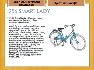1956  SMART LADY 1956: Smart Lady - Πωλείτο στους καταναλωτές βάση σχεδίου μηνιαίας εξόφλησης.  Αυτό ήταν το πρώτο ποδήλατο που πουλήθηκε με σχέδιο μηνιαίας χρηματοδότησης. Το 1956, τα ποδήλατα εθεωρούντο ακόμα είδος πολυτελείας, και με μία τιμή στα 10,000 γιεν τότε, ήταν κάτι που δεν μπορούσε να έχει ο μέσος πολίτης. Παρόλαυτά, επιτρέποντας αυτά τα ποδήλατα να χρηματοδοτηθούν σε μηνιαία βάση, οι πωλήσεις του Smart Lady ήταν πολύ επιτυχημένες, ιδίως ανάμεσα στις γυναίκες. Το Smart Lady αργότερα εξελίχθηκε στο καθιερωμένο ποδήλατο αναψυχής και το mini ποδήλατο.  1817 ΟΔΗΓΟΥΜΕΝΟ ΠΟΔΗΛΑΤΟ Χριστίνα Ιβάνοβα 