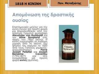 Απομόνωση της δραστικής ουσίας   Επιστημονικές μελέτες για την κινίνη έγιναν για πρώτη φορά και δημοσιεύθηκαν από τον διάσημο Γερμανό φυσιοδίφη  Alexander von Humboldt   και τον  Alme Bonpland  στις αρχές του 18ου αιώνα. Η κινίνη παρελήφθη σε καθαρή μορφή από τη σκόνη του φλοιού του κορμού το 1820 από τους Γάλλους χημικούς - φαρμακοποιούς  Pierre Joseph Pelletier  και  Joseph Bienaime Caventou  (1795-1877) και τότε ονομάσθηκε για πρώτη φορά  κινίνη  ( quinine ).  Παν. Μεταξιώτης 18 18   H KININH 
