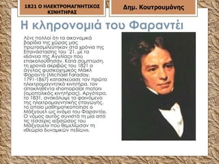 Η κληρονομιά του Φαραντέι Λένε πολλοί ότι τα οικονομικά βαρίδια της χώρας μας πρωτοσμιλεύτηκαν στα χρόνια της Επανάστασης του ΄21, με τα «δάνεια της Αγγλίας» που επακολούθησαν. Κατά σύμπτωση, τη χρονιά ακριβώς του 1821 ο άγγλος φυσικοχημικός Μάικλ Φαραντέι (Μichael Faraday, 1791-1867) κατασκεύασε τον πρώτο ηλεκτρομαγνητικό κινητήρα, τον αποκληθέντα «homopolar motor» (ομοπολικός κινητήρας). Αργότερα, το 1831, ανακάλυψε το φαινόμενο της ηλεκτρομαγνητικής επαγωγής, το οποίο μαθηματικοποίησε ο Μάξγουελ ως «νόμο του Φαραντέι». Ο νόμος αυτός συνιστά τη μία από τις τέσσερις «εξισώσεις του Μάξγουελ» που θεμελίωσαν τη «θεωρία δυναμικών πεδίων».  1821 Ο ΗΛΕΚΤΡΟΜΑΓΝΗΤΙΚΟΣ ΚΙΝΗΤΗΡΑΣ Δημ. Κουτρουμάνης 