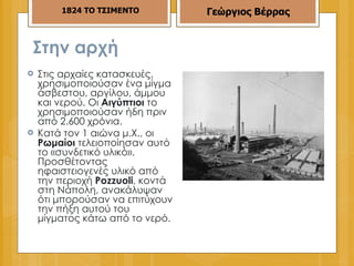 Στην αρχή  Στις αρχαίες κατασκευές, χρησιμοποιούσαν ένα μίγμα άσβεστου, αργίλου, άμμου και νερού. Οι  Αιγύπτιοι  το χρησιμοποιούσαν ήδη πριν από 2.600 χρόνια. Κατά τον 1 αιώνα μ.Χ., οι  Ρωμαίοι  τελειοποίησαν αυτό το «συνδετικό υλικό». Προσθέτοντας ηφαιστειογενές υλικό από την περιοχή  Pozzuoli , κοντά στη Νάπολη, ανακάλυψαν ότι μπορούσαν να επιτύχουν την πήξη αυτού του μίγματος κάτω από το νερό. 1824 ΤΟ ΤΣΙΜΕΝΤΟ Γεώργιος Βέρρας 