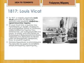1817: Louis Vicat  Το 1817, ο νεαρός μηχανικός  Louis Vicat  μελετούσε τις υδραυλικές ιδιότητες ενός μίγματος « άσβεστου - ηφαιστειογενούς τέφρας ». Ο Louis Vicat ήταν ο πρώτος που προσδιόρισε με ακριβή, ελεγχόμενο και αναπαράξιμο τρόπο τις αναλογίες ασβεστόλιθου και πυριτίου που απαιτούνταν, για να δημιουργηθεί ένα μίγμα, το οποίο, μετά από έψηση σε συγκεκριμένη θερμοκρασία και άλεση, παρήγαγε ένα υδραυλικό συνδετικό υλικό για βιομηχανικές εφαρμογές. Ήταν το γνωστό τσιμέντο.  Ωστόσο δημοσίευσε τα αποτελέσματα της έρευνάς του χωρίς να καταθέσει αίτηση διπλώματος ευρεσιτεχνίας... 1824 ΤΟ ΤΣΙΜΕΝΤΟ Γεώργιος Βέρρας 