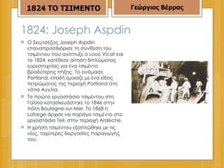 Ο Σκωτσέζος Joseph Aspdin επαναπροσδιόρισε τη σύνθεση του τσιμέντου που ανέπτυξε ο Louis Vicat και το 1824, κατέθεσε αίτηση διπλώματος ευρεσιτεχνίας για ένα τσιμέντο βραδύτερης πήξης. Το ονόμασε Portland, επειδή έμοιαζε με ένα είδος πετρώματος της περιοχή Portland στη νότια Αγγλία. Το πρώτο εργοστάσιο τσιμέντου στη Γαλλία κατασκευάστηκε το 1846 στην πόλη Boulogne-sur-Mer. Το 1868 η Lafarge άρχισε να παράγει τσιμέντο στο εργοστάσιο Teil, στην περιοχή Ardèche. Η χρήση τσιμέντου εξαπλώθηκε με τις νέες, ταχύτερες διεργασίες παραγωγής του. 1824: Joseph Aspdin  1824 ΤΟ ΤΣΙΜΕΝΤΟ Γεώργιος Βέρρας 