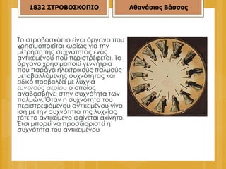 Το στροβοσκόπιο είναι όργανο που χρησιμοποιείται κυρίως για την μέτρηση της συχνότητας ενός αντικειμένου που περιστρέφεται. Το όργανο χρησιμοποιεί γεννήτρια που παράγει ηλεκτρικούς παλμούς μεταβαλλόμενης συχνότητας και ειδικό προβολέα με λυχνία  ευγενούς αερίου  ο οποίος αναβοσβήνει στην συχνότητα των παλμών. Όταν η συχνότητα του περιστρεφόμενου αντικειμένου γίνει ίση με την συχνότητα της λυχνίας τότε το αντικείμενο φαίνεται ακίνητο. Έτσι μπορεί να προσδιοριστεί η συχνότητα του αντικειμένου  1832 ΣΤΡΟΒΟΣΚΟΠΙΟ Αθανάσιος Βάσσος 