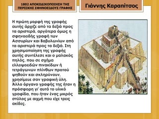 Η πρώτη μορφή της γραφής αυτής άρχιζε από τα δεξιά προς τα αριστερά, αργότερα όμως η σφηνοειδής γραφή των Ασσυρίων και Βαβυλωνίων από τα αριστερά προς τα δεξιά. Στη χρησιμοποίηση της γραφής αυτής συντέλεσε και ο μαλακός πηλός, που σε σχήμα ελλειψοειδών πινακίδων ή τετράγωνων πλίνθων προτού ψηθούν και σκληρύνουν, χρησίμευε σαν γραφική ύλη. Άλλο όργανο γραφής της ήταν η πρόσφορη γι' αυτό το υλικό γραφίδα, που ήταν ένας μικρός στύλος με αιχμή που είχε τρεις ακίδες.  1802 ΑΠΟΚΩΔΙΚΟΠΟΙΗΣΗ ΤΗΣ ΠΕΡΣΙΚΗΣ ΣΦΗΝΟΕΙΔΟΥΣ ΓΡΑΦΗΣ Γιάννης Καραπίτσος 