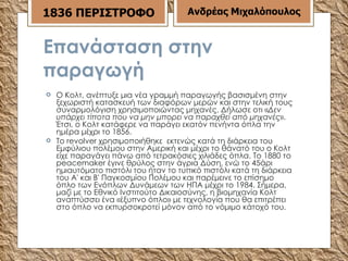 Επανάσταση στην παραγωγή Ο Κολτ, ανέπτυξε μια νέα γραμμή παραγωγής βασισμένη στην ξεχωριστή κατασκευή των διαφόρων μερών και στην τελική τους συναρμολόγιση χρησιμοποιώντας μηχανές. Δήλωσε οτι « Δεν υπάρχει τίποτα που να μην μπορει να παραχθεί από μηχανές ». Έτσι, ο Κολτ κατάφερε να παράγει εκατόν πενήντα όπλα την ημέρα μέχρι το 1856. Το revolver χρησιμοποιήθηκε  εκτενώς κατά τη διάρκεια του Εμφύλιου πολέμου στην Αμερική και μέχρι το θάνατό του ο Κολτ είχε παραγάγει πάνω από τετρακόσιες χιλιάδες όπλα. Το 1880 το peacemaker έγινε θρύλος στην άγρια Δύση, ενώ το 45άρι ημιαυτόματο πιστόλι του ήταν το τυπικό πιστόλι κατά τη διάρκεια του Α' και Β' Παγκοσμίου Πολέμου και παρέμεινε το επίσημο όπλο των Ενόπλων Δυνάμεων των ΗΠΑ μέχρι το 1984. Σήμερα, μαζί με το Εθνικό Ινστιτούτο Δικαιοσύνης, η βιομηχανία Κολτ αναπτύσσει ένα «έξυπνο όπλο» με τεχνολογία που θα επιτρέπει στο όπλο να εκπυρσοκροτεί μόνον από το νόμιμο κάτοχό του. 1836 ΠΕΡΙΣΤΡΟΦΟ Ανδρέας Μιχαλόπουλος 