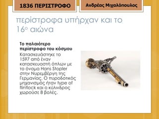 περίστροφα υπήρχαν και το 16 ο  αιώνα Το παλαιότερο περίστροφο του κόσμου Κατασκευάστηκε το  1597  από έναν κατασκευαστή όπλων με το όνομα  Hans Stopler  στην Νυρεμβέργη της Γερμανίας .  Ο πυροδοτικός μηχανισμός ήταν  type of flintlock  και ο κύλινδρος χωρούσε  8  βολές . 1836 ΠΕΡΙΣΤΡΟΦΟ Ανδρέας Μιχαλόπουλος 