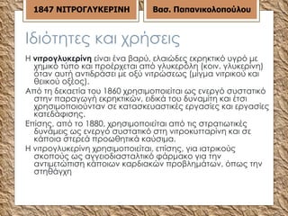 Ιδιότητες και χρήσεις Η  νιτρογλυκερίνη  είναι ένα βαρύ, ελαιώδες εκρηκτικό υγρό με χημικό τύπο και προέρχεται από γλυκερόλη (κοιν. γλυκερίνη) όταν αυτή αντιδράσει με οξύ νιτρώσεως (μίγμα νιτρικού και θειικού οξέος). Από τη δεκαετία του 1860 χρησιμοποιείται ως ενεργό συστατικό στην παραγωγή εκρηκτικών, ειδικά του δυναμίτη και έτσι χρησιμοποιούνταν σε κατασκευαστικές εργασίες και εργασίες κατεδάφισης. Επίσης, από το 1880, χρησιμοποιείται από τις στρατιωτικές δυνάμεις ως ενεργό συστατικό στη νιτροκυτταρίνη και σε κάποια στερεά προωθητικά καύσιμα. Η νιτρογλυκερίνη χρησιμοποιείται, επίσης, για ιατρικούς σκοπούς ως αγγειοδιασταλτικό φάρμακο για την αντιμετώπιση κάποιων καρδιακών προβλημάτων, όπως την στηθάγχη  18 47  ΝΙΤΡΟΓΛΥΚΕΡΙΝΗ Βασ. Παπανικολοπούλου 